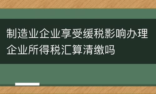 制造业企业享受缓税影响办理企业所得税汇算清缴吗