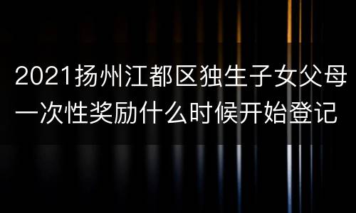 2021扬州江都区独生子女父母一次性奖励什么时候开始登记
