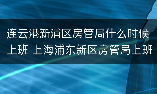 连云港新浦区房管局什么时候上班 上海浦东新区房管局上班时间