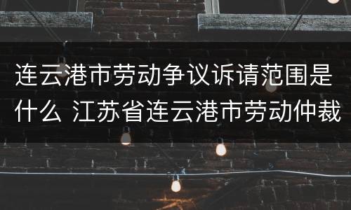 连云港市劳动争议诉请范围是什么 江苏省连云港市劳动仲裁电话号码多少
