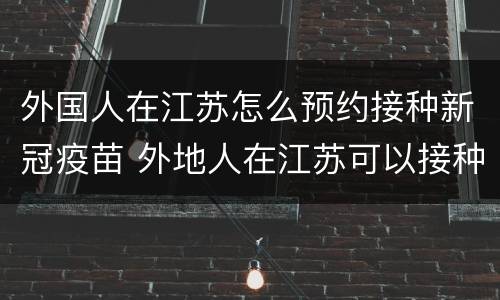 外国人在江苏怎么预约接种新冠疫苗 外地人在江苏可以接种新冠疫苗吗