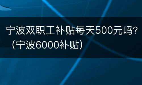 宁波双职工补贴每天500元吗？（宁波6000补贴）