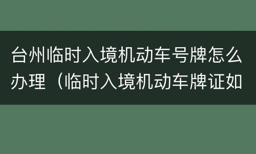 台州临时入境机动车号牌怎么办理（临时入境机动车牌证如何申领和使用）