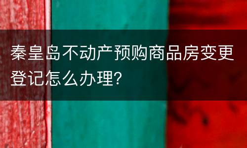 秦皇岛不动产预购商品房变更登记怎么办理？