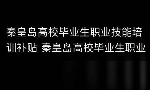 秦皇岛高校毕业生职业技能培训补贴 秦皇岛高校毕业生职业技能培训补贴申请
