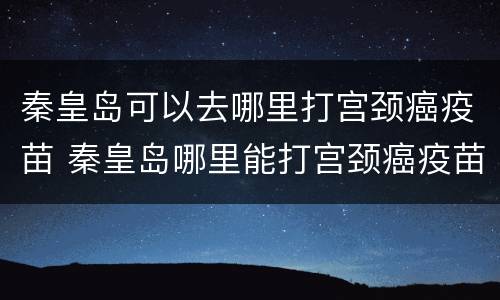 秦皇岛可以去哪里打宫颈癌疫苗 秦皇岛哪里能打宫颈癌疫苗