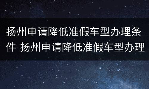 扬州申请降低准假车型办理条件 扬州申请降低准假车型办理条件的通知