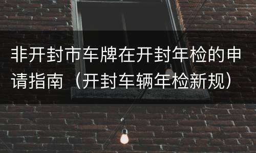 非开封市车牌在开封年检的申请指南（开封车辆年检新规）