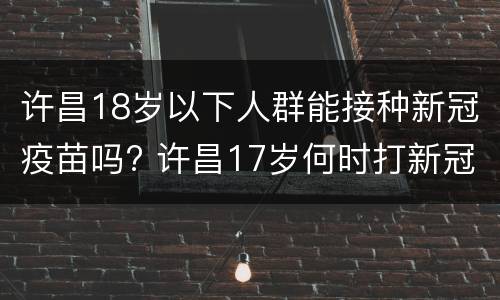 许昌18岁以下人群能接种新冠疫苗吗? 许昌17岁何时打新冠疫苗