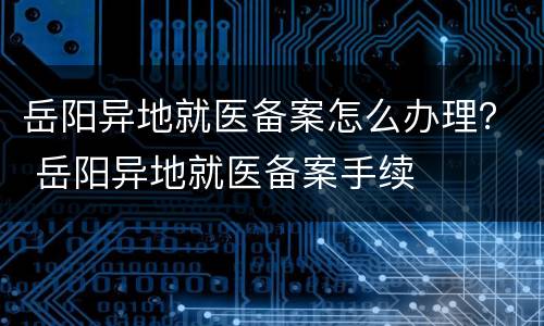 岳阳异地就医备案怎么办理？ 岳阳异地就医备案手续