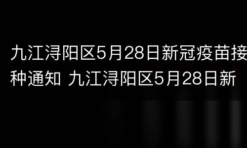 九江浔阳区5月28日新冠疫苗接种通知 九江浔阳区5月28日新冠疫苗接种通知书