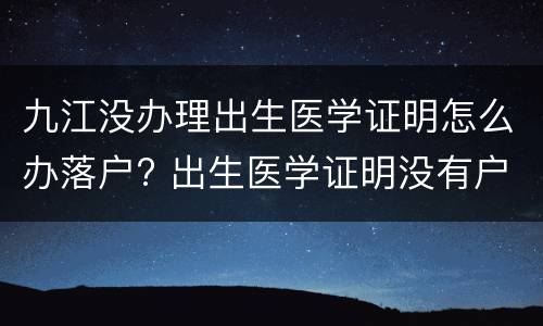 九江没办理出生医学证明怎么办落户? 出生医学证明没有户口本能办吗
