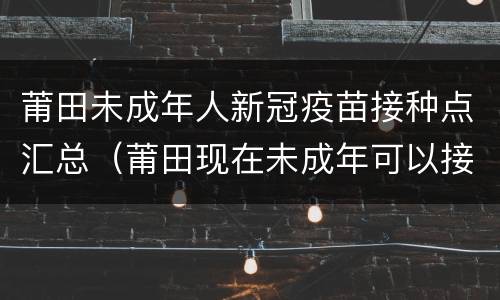 莆田未成年人新冠疫苗接种点汇总（莆田现在未成年可以接种疫苗吗）