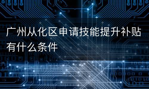 广州从化区申请技能提升补贴有什么条件
