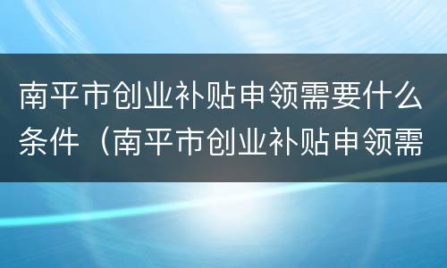 南平市创业补贴申领需要什么条件（南平市创业补贴申领需要什么条件才能申请）