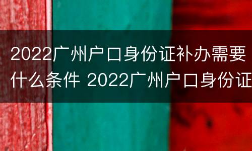 2022广州户口身份证补办需要什么条件 2022广州户口身份证补办需要什么条件呢