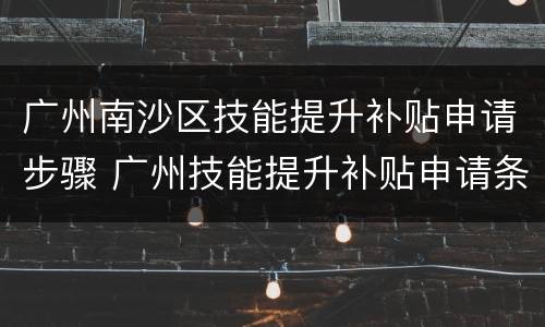 广州南沙区技能提升补贴申请步骤 广州技能提升补贴申请条件