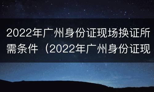 2022年广州身份证现场换证所需条件（2022年广州身份证现场换证所需条件是什么）