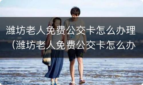 潍坊老人免费公交卡怎么办理（潍坊老人免费公交卡怎么办理手续）