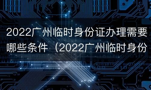 2022广州临时身份证办理需要哪些条件（2022广州临时身份证办理需要哪些条件呢）