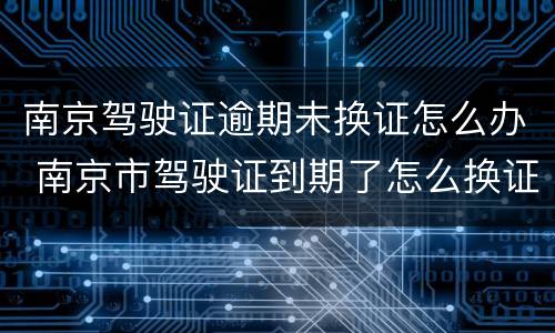 南京驾驶证逾期未换证怎么办 南京市驾驶证到期了怎么换证