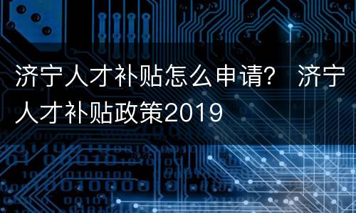 济宁人才补贴怎么申请？ 济宁人才补贴政策2019