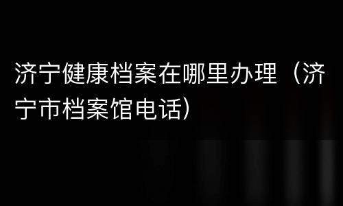 济宁健康档案在哪里办理（济宁市档案馆电话）