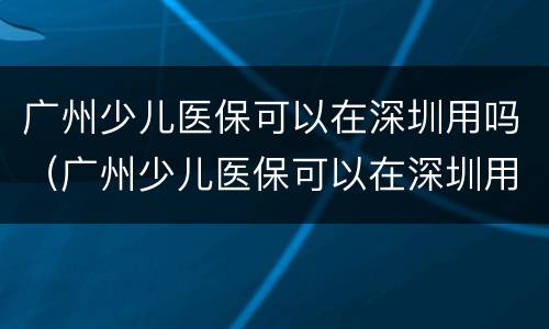 广州少儿医保可以在深圳用吗（广州少儿医保可以在深圳用吗报销吗）