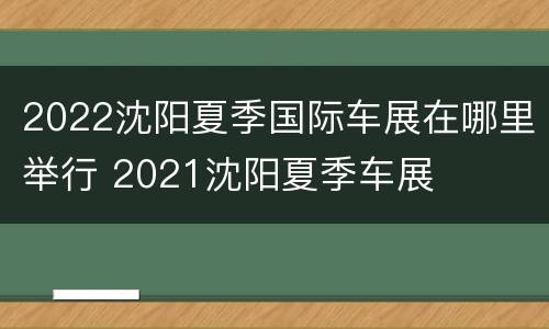 2022沈阳夏季国际车展在哪里举行 2021沈阳夏季车展