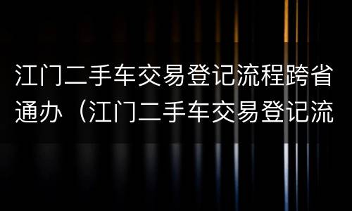 江门二手车交易登记流程跨省通办（江门二手车交易登记流程跨省通办办理）