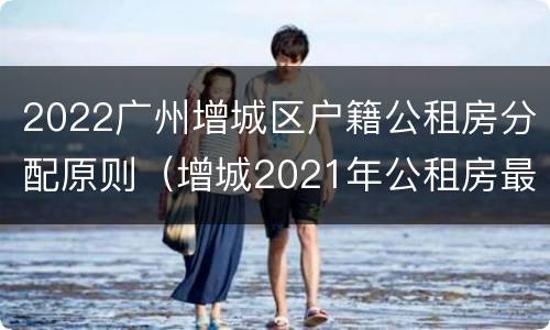 2022广州增城区户籍公租房分配原则（增城2021年公租房最新消息）