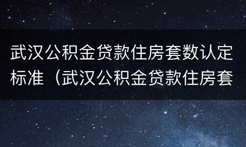 武汉公积金贷款住房套数认定标准（武汉公积金贷款住房套数认定标准最新）