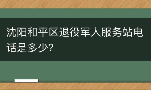 沈阳和平区退役军人服务站电话是多少？