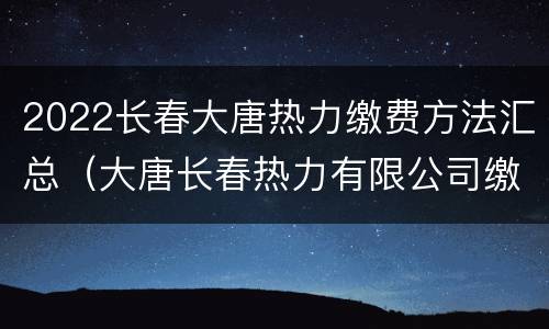2022长春大唐热力缴费方法汇总（大唐长春热力有限公司缴费方法）