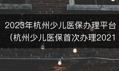 2023年杭州少儿医保办理平台（杭州少儿医保首次办理2021）