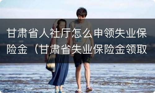 甘肃省人社厅怎么申领失业保险金（甘肃省失业保险金领取条件）