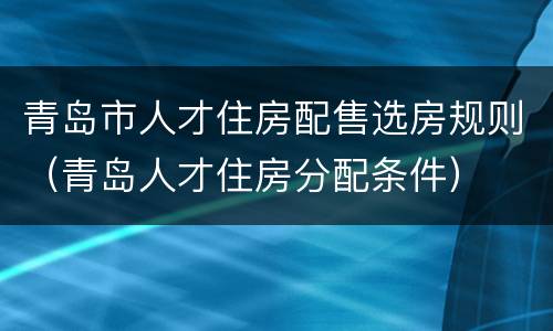 青岛市人才住房配售选房规则（青岛人才住房分配条件）