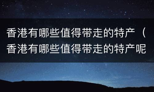 香港有哪些值得带走的特产（香港有哪些值得带走的特产呢）