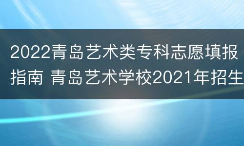 2022青岛艺术类专科志愿填报指南 青岛艺术学校2021年招生简章