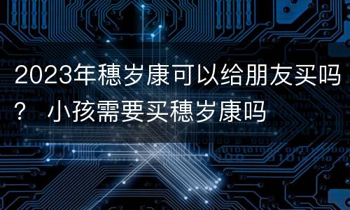2023年穗岁康可以给朋友买吗？ 小孩需要买穗岁康吗