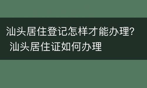 汕头居住登记怎样才能办理？ 汕头居住证如何办理