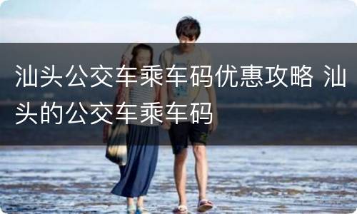 汕头公交车乘车码优惠攻略 汕头的公交车乘车码
