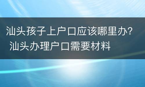 汕头孩子上户口应该哪里办？ 汕头办理户口需要材料