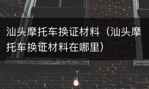 汕头摩托车换证材料（汕头摩托车换证材料在哪里）