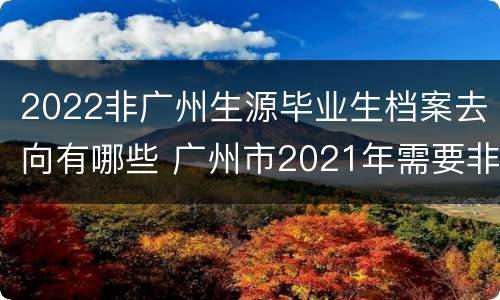 2022非广州生源毕业生档案去向有哪些 广州市2021年需要非广州生源高校毕业生申请表