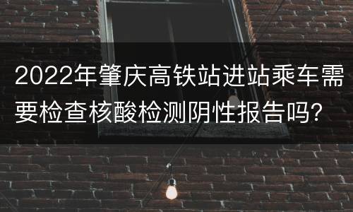 2022年肇庆高铁站进站乘车需要检查核酸检测阴性报告吗？