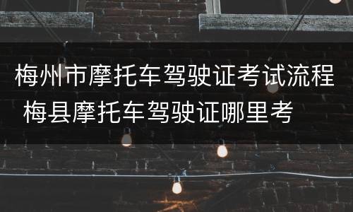 梅州市摩托车驾驶证考试流程 梅县摩托车驾驶证哪里考
