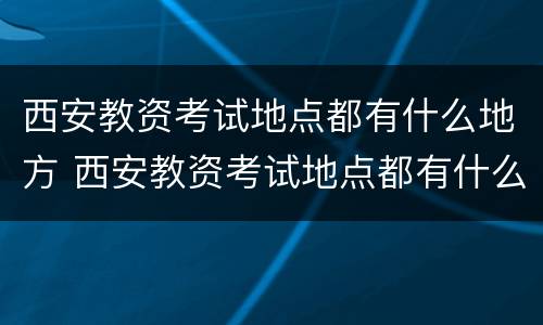 西安教资考试地点都有什么地方 西安教资考试地点都有什么地方