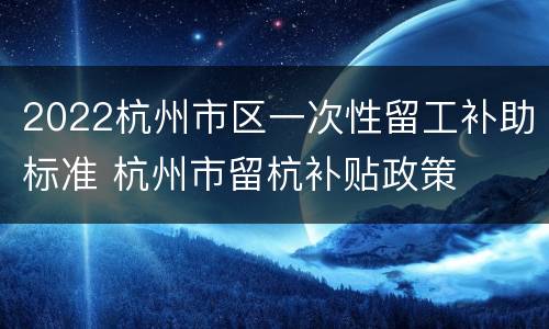 2022杭州市区一次性留工补助标准 杭州市留杭补贴政策