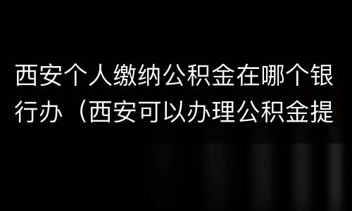 西安个人缴纳公积金在哪个银行办（西安可以办理公积金提取的银行）
